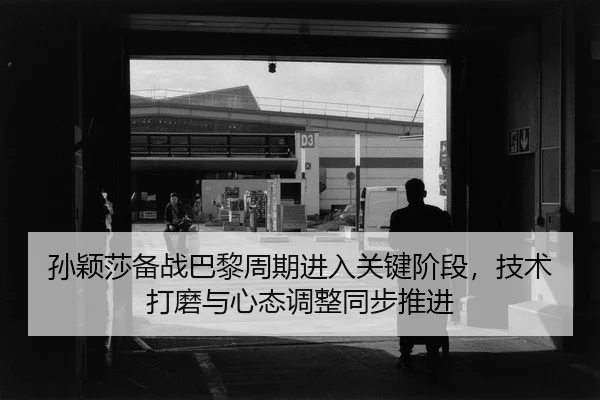 孙颖莎备战巴黎周期进入关键阶段，技术打磨与心态调整同步推进