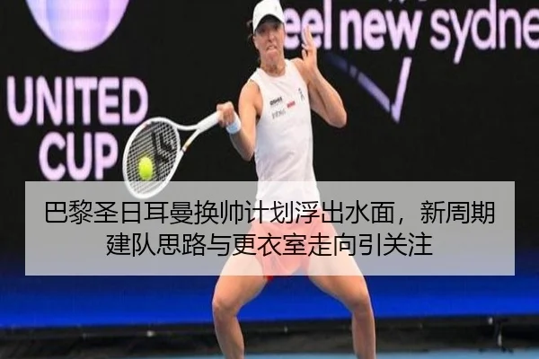 巴黎圣日耳曼换帅计划浮出水面，新周期建队思路与更衣室走向引关注